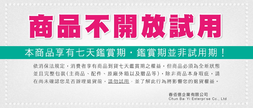 商品不開放試用本商品享有七天鑑賞期鑑賞期並非試用期!依消保法規定,消費者享有商品到貨七天鑑賞期之權益,但商品必須為全新狀態並且完整包裝(主商品、配件、原廠外箱以及贈品等),除非商品本身瑕疵,請在尚未確認您是否辦理退貨前,請勿試用,並了解此行為將影響您的退貨權益。春佰億企業有限公司Chun Bai Yi Enterprise Co., Ltd