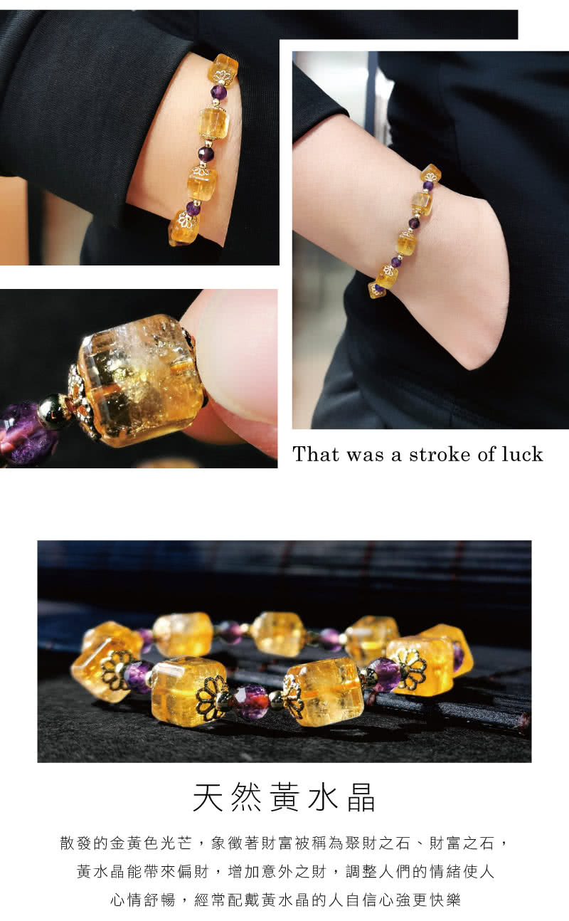 天然黄水晶 散發的金黃色光芒,象徵著財富被稱為聚財之石、財富之石, 黃水晶能帶來偏財,增加意外之財,調整人們的情緒使人 心情舒暢,經常配戴黃水晶的人自信心強更快樂 