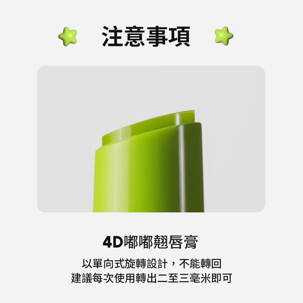 注意事項 4D嘟嘟翹唇膏 以單向式旋轉設計,不能轉回 建議每次使用轉出二至三毫米即可 