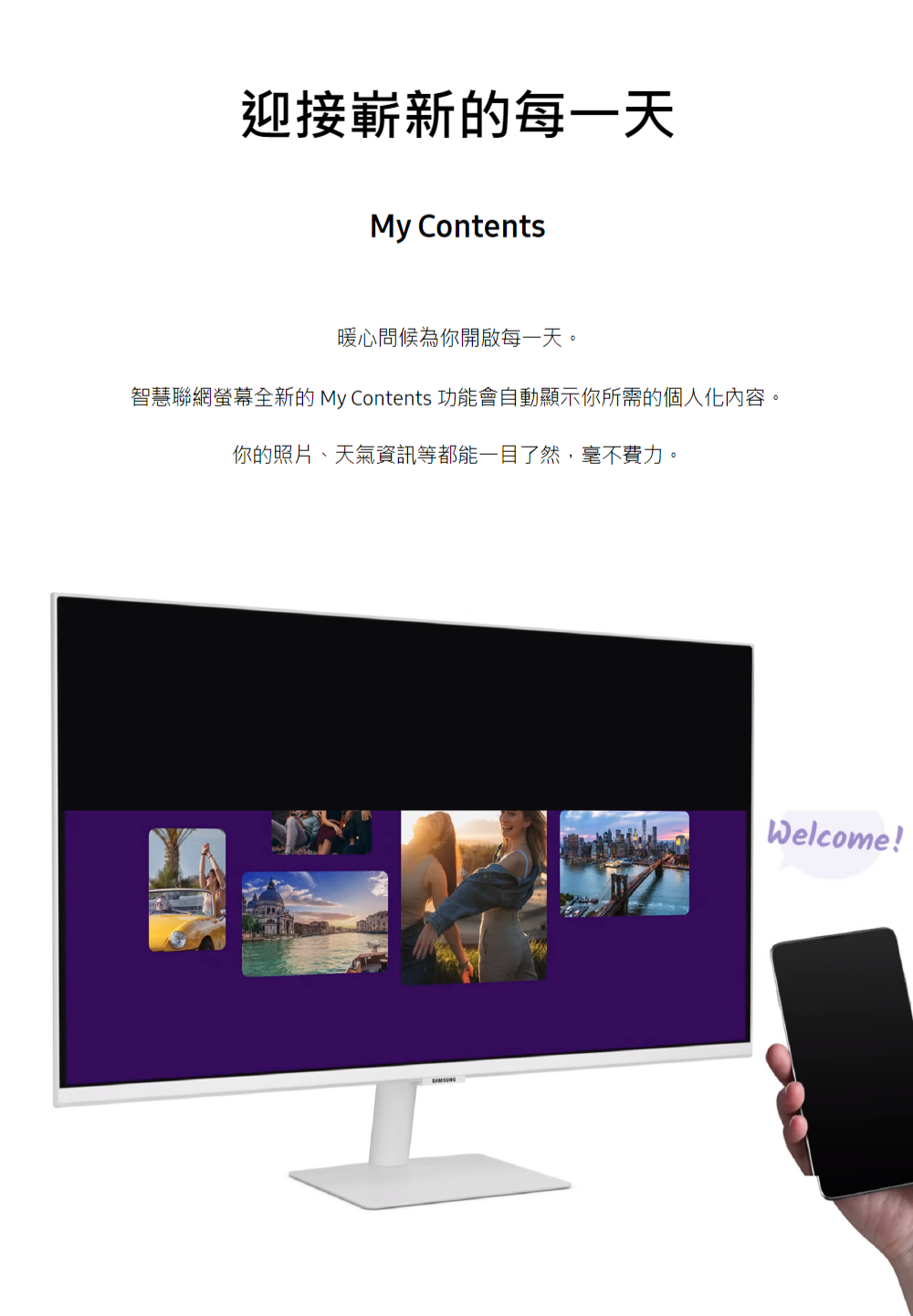 迎接嶄新的每一天 暖心問候為你開啟每一天。 智慧聯網螢幕全新的 My Contents 功能會自動顯示你所需的個人化內容。 你的照片、天氣資訊等都能一目了然,毫不費力。