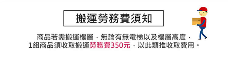 搬運勞務費須知 商品若需搬運樓層,無論有無電梯以及樓層高度, 1組商品須收取搬運勞務費350元,以此類推收取費用。 