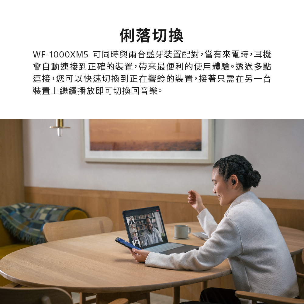 俐落切換 WF1000XM5 可同時與兩台藍牙裝置配對,當有來電時,耳機 會自動連接到正確的裝置,帶來最便利的使用體驗。透過多點 連接,您可以快速切換到正在響鈴的裝置,接著只需在另一台 裝置上繼續播放即可切換回音樂。 