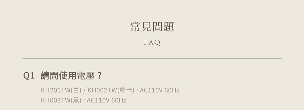 常見問題 Q1 請問使用電壓 KH201TW白  KH002TW摩卡 AC110V 60Hz KH003TW黑AC110V 60Hz 