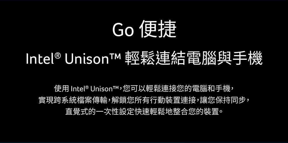 Go 便捷 Intel Unison 輕鬆連結電腦與手機 使用 Intel Unison,您可以輕鬆連接您的電腦和手機, 實現跨系統檔案傳輸,解鎖您所有行動裝置連接,讓您保持同步, 直覺式的一次性設定快速輕鬆地整合您的裝置。 