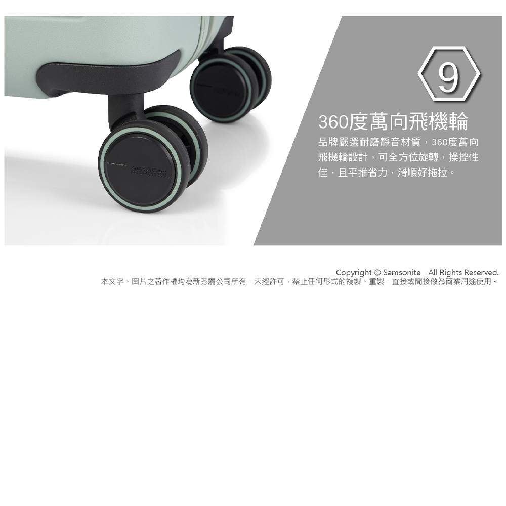 360度萬向飛機輪 品牌嚴選耐磨靜音材質,360度萬向 飛機輪設計,可全方位旋轉,操控性 佳,且平推省力,滑順好拖拉。 本文字、圖片之著作權均為新秀麗公司所有,未經許可,禁止任何形式的複製、重製,直接或間接做為商業用途使用。 