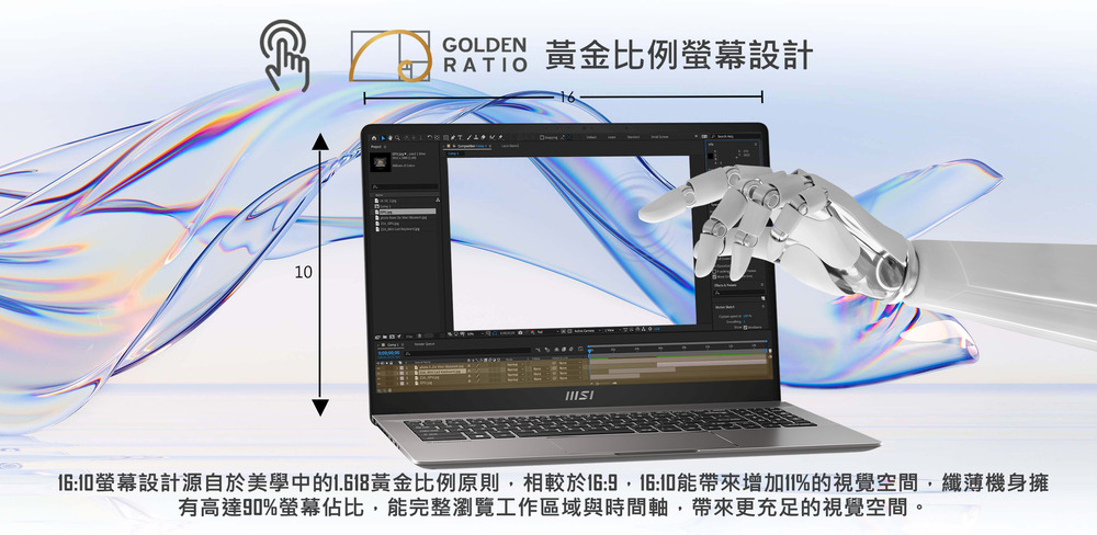 黃金比例螢幕設計 1610螢幕設計源自於美學中的1.618黃金比例原則,相較於169,1610能帶來增加11%的視覺空間,纖薄機身擁 有高達90%螢幕佔比,能完整瀏覽工作區域與時間軸,帶來更充足的視覺空間。 