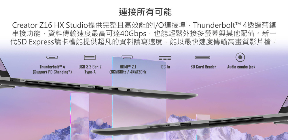 連接所有可能 Creator Z16 HX Studio提供完整且高效能的IO連接埠,Thunderbolt 4透過菊鏈 串接功能,資料傳輸速度最高可達40Gbps,也能輕鬆外接多螢幕與其他配備。新一 代SD Express讀卡槽能提供超凡的資料讀寫速度,能以最快速度傳輸高畫質影片檔。 