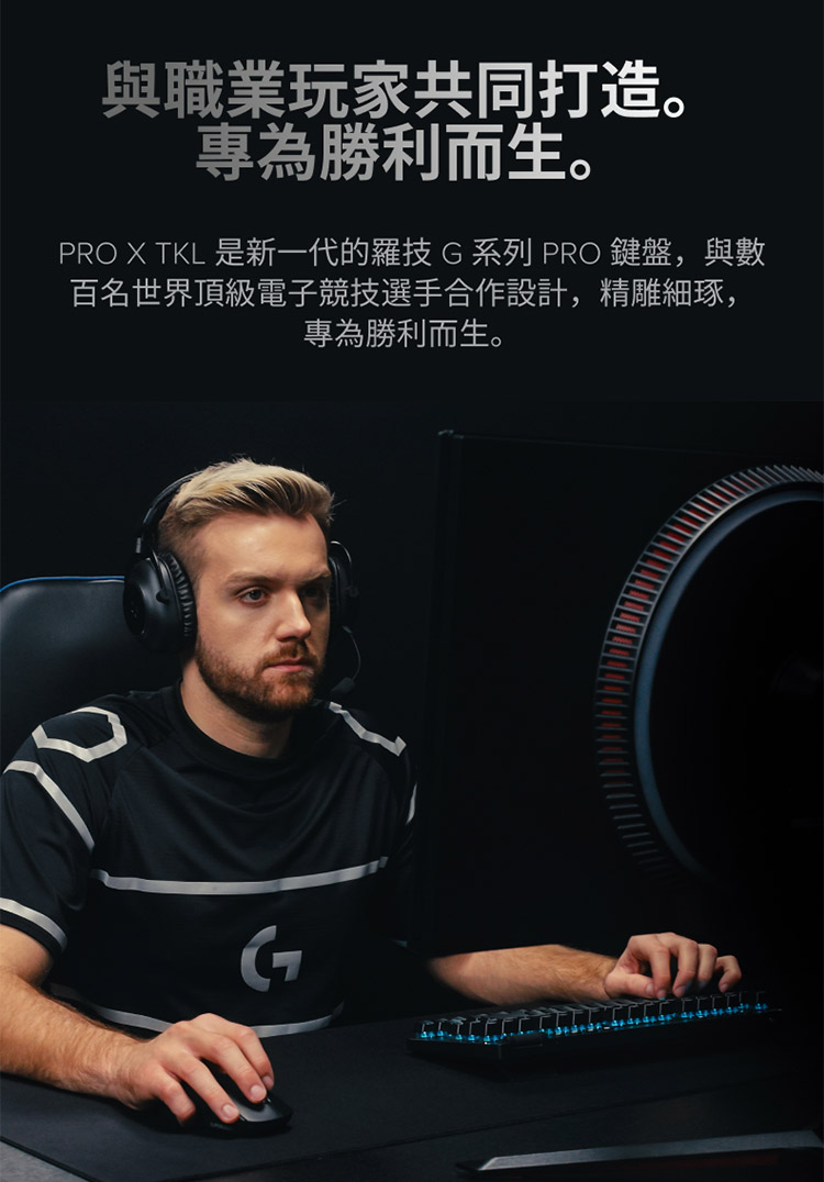 與職業玩家共同打造。 專為勝利而生。 PRO X TKL 是新一代的羅技G系列 PRO 鍵盤,與數 百名世界頂級電子競技選手合作設計,精雕細琢, 專為勝利而生。 