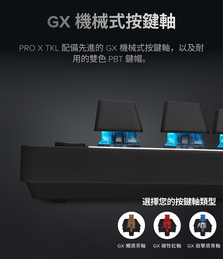 GX 機械式按鍵軸 PRO X TKL 配備先進的GX 機械式按鍵軸,以及耐 用的雙色 PBT 鍵帽。 選擇您的按鍵軸類型 GX 觸感茶軸 GX線性紅軸 GX 敲擊感青軸 