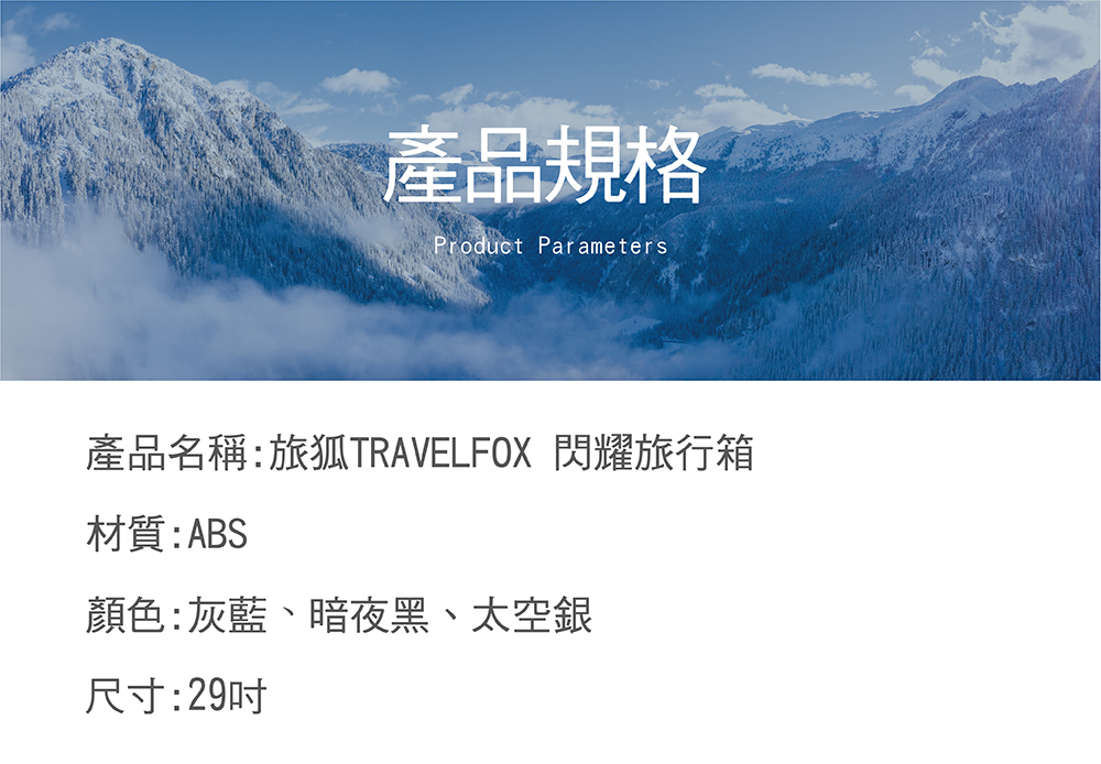 產品規格 產品名稱旅狐TRAVELFOX 閃耀旅行箱 材質ABS 顏色灰藍、暗夜黑、太空銀 尺寸29吋 
