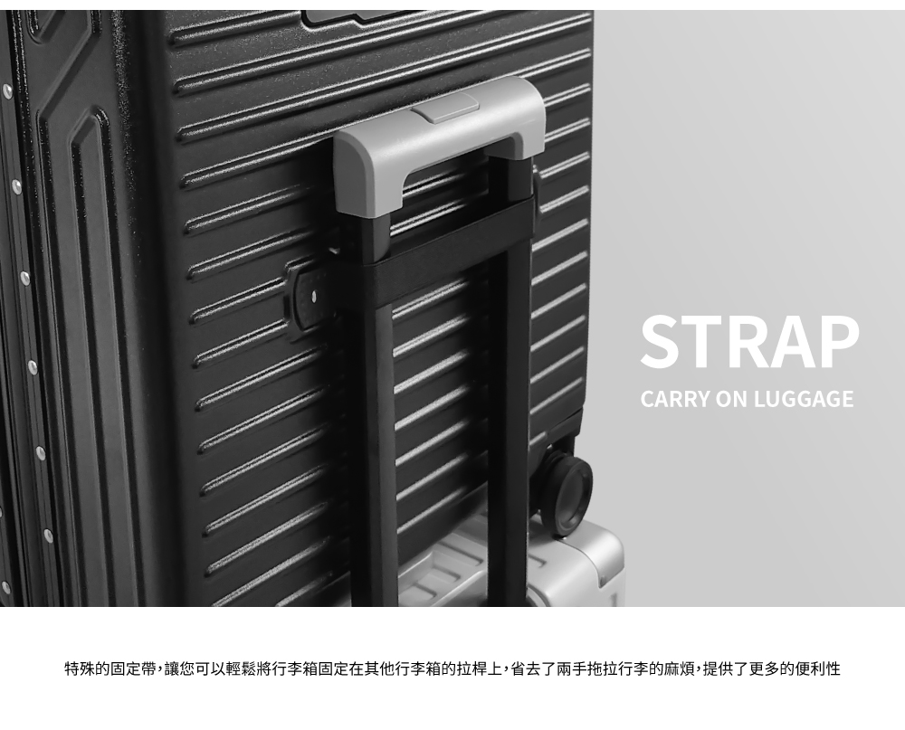 特殊的固定帶,讓您可以輕鬆將行李箱固定在其他行李箱的拉桿上,省去了兩手拖拉行李的麻煩,提供了更多的便利性 