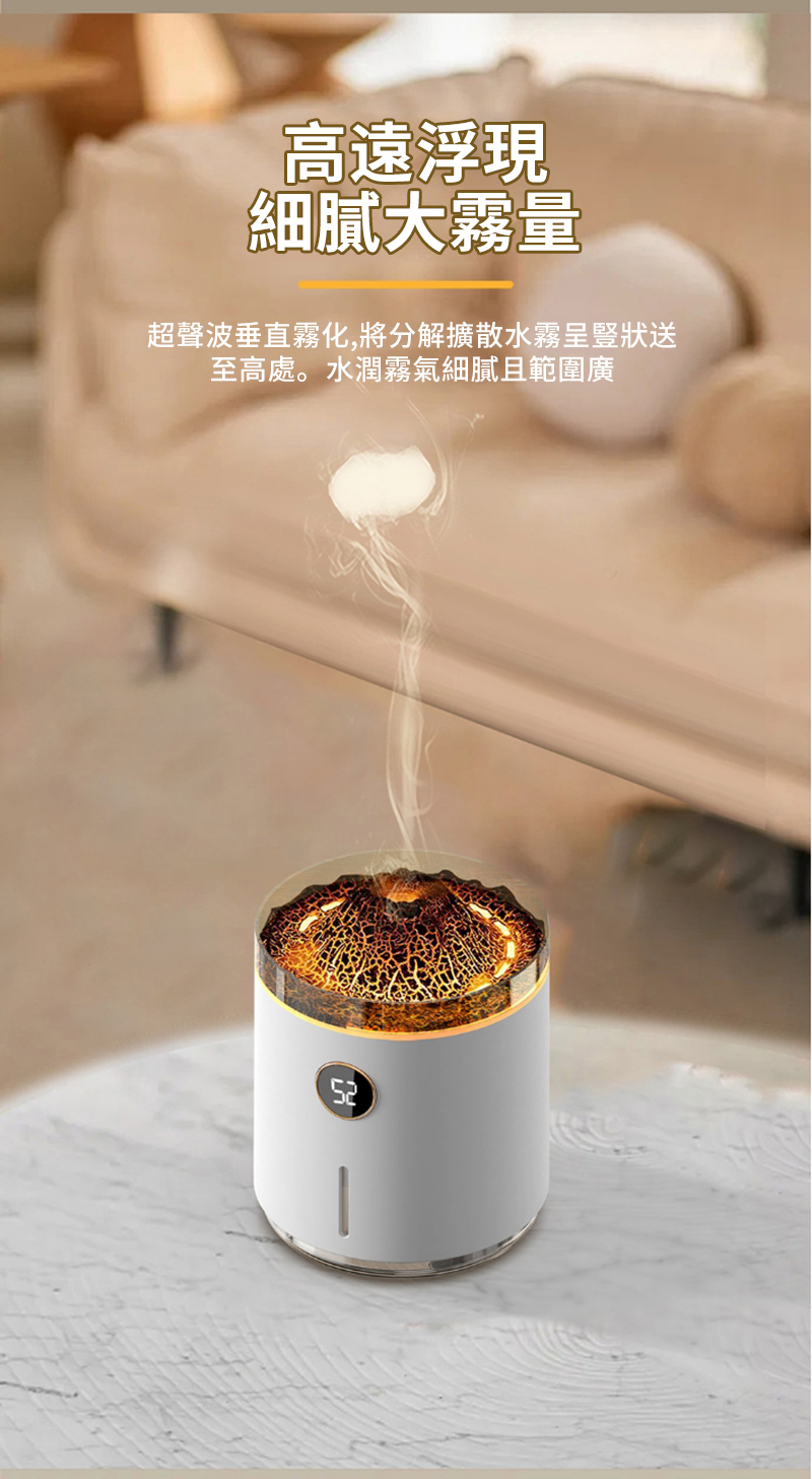 高速浮現 細膩大霧量 超聲波垂直霧化,將分解擴散水霧呈豎狀送 至高處。水潤霧氣細膩且範圍廣 