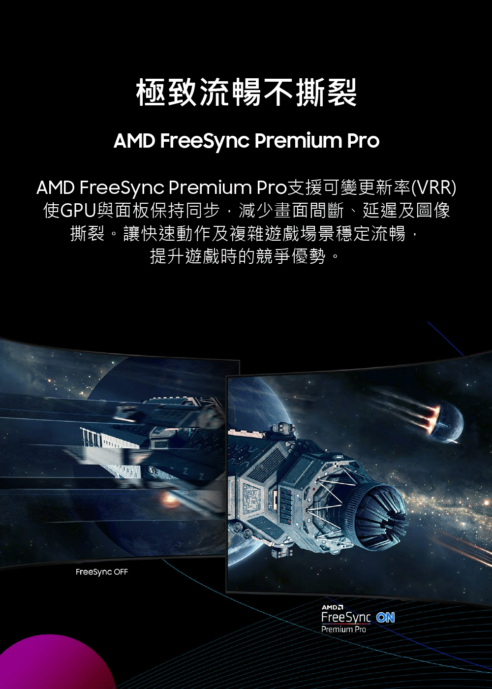 極致流暢不撕裂 AMD FreeSync Premium Pro支援可變更新率VRR 使GPU與面板保持同步,減少畫面間斷、延遲及圖像 撕裂。讓快速動作及複雜遊戲場景穩定流暢, 提升遊戲時的競爭優勢。