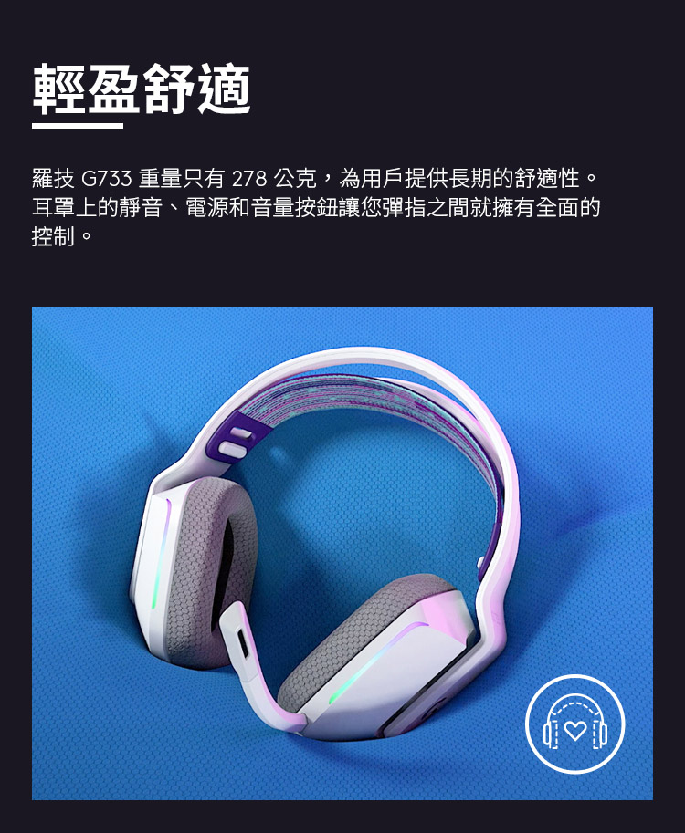 輕盈舒適 羅技 G733 重量只有 278 公克,為用戶提供長期的舒適性。 耳罩上的靜音、電源和音量按鈕讓您彈指之間就擁有全面的 控制。 