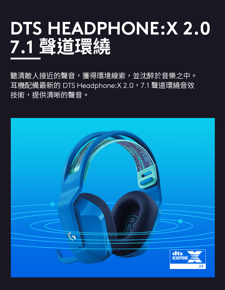 7.1 聲道環繞 聽清敵人接近的聲音,獲得環境線索,並沈醉於音樂之中。 耳機配備最新的 DTS HeadphoneX 2.0,7.1 聲道環繞音效 技術,提供清晰的聲音。 