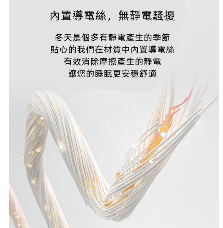 內置導電絲,無靜電騷擾 冬天是個多有靜電產生的季節 貼心的我們在材質中內置導電絲 有效消除摩擦產生的靜電 讓您的睡眠更安穩舒適 