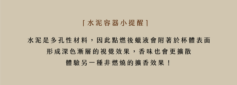 水泥容器小提醒1 水泥是多孔性材料,因此點燃後蠟液會附著於杯體表面 形成深色漸層的視覺效果,香味也會更擴散 體驗另一種非燃燒的擴香效果 