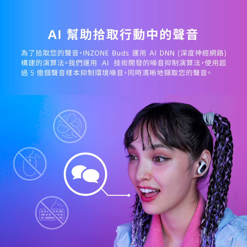 AI 幫助拾取行動中的聲音 為了拾取您的聲音,INZONE Buds 運用 AI DNN 深度神經網路 構建的演算法。我們運用 AI 技術開發的噪音抑制演算法,使用超 過5億個聲音樣本抑制環境噪音,同時清晰地擷取您的聲音。 