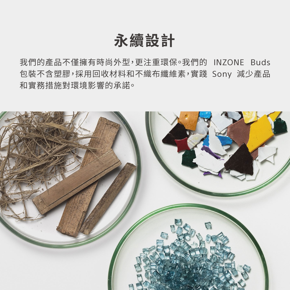 永續設計 我們的產品不僅擁有時尚外型,更注重環保。我們的 INZONE Buds 包裝不含塑膠,採用回收材料和不織布纖維素,實踐 Sony 減少產品 和實務措施對環境影響的承諾。 