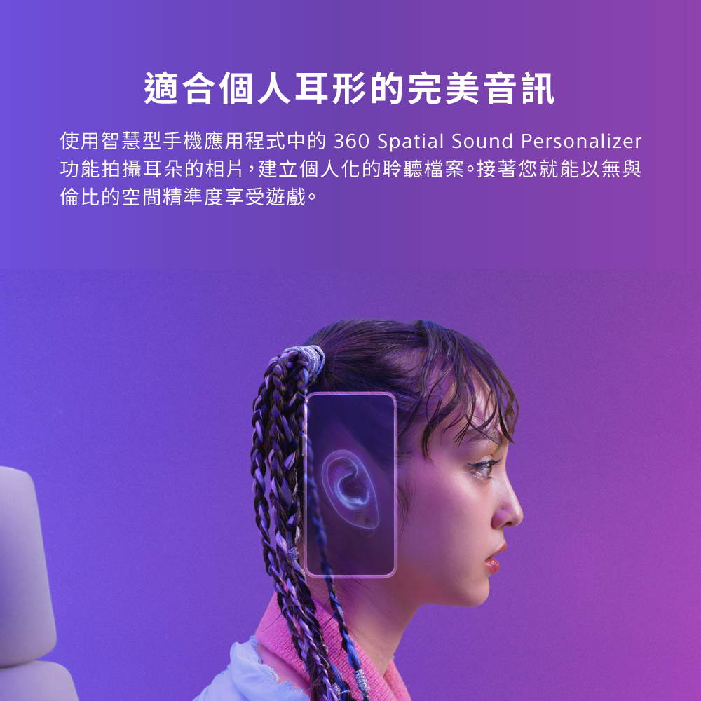 適合個人耳形的完美音訊 使用智慧型手機應用程式中的 360 Spatial Sound Personalizer 功能拍攝耳朵的相片,建立個人化的聆聽檔案。接著您就能以無與 倫比的空間精準度享受遊戲。 