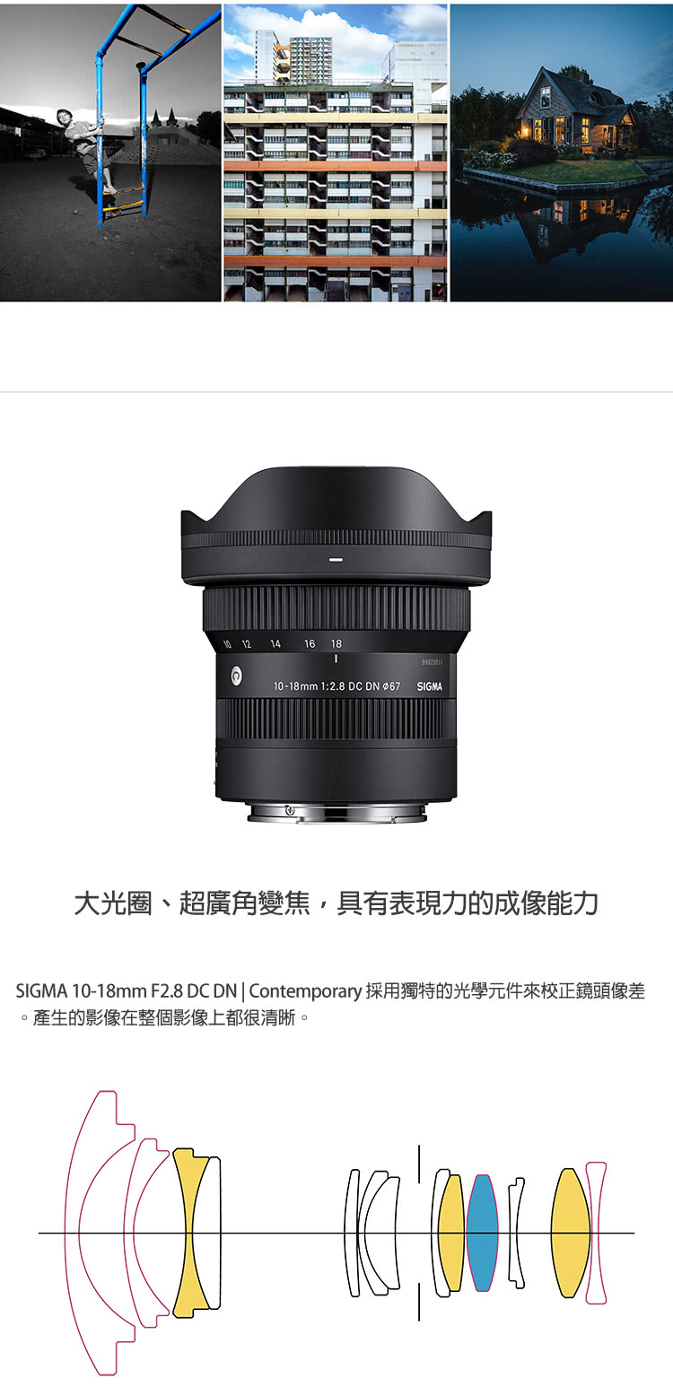 大光圈、超廣角變焦,具有表現力的成像能力 SIGMA 1018mm F2.8 DC DN  Contemporary 採用獨特的光學元件來校正鏡頭像差 。產生的影像在整個影像上都很清晰。 