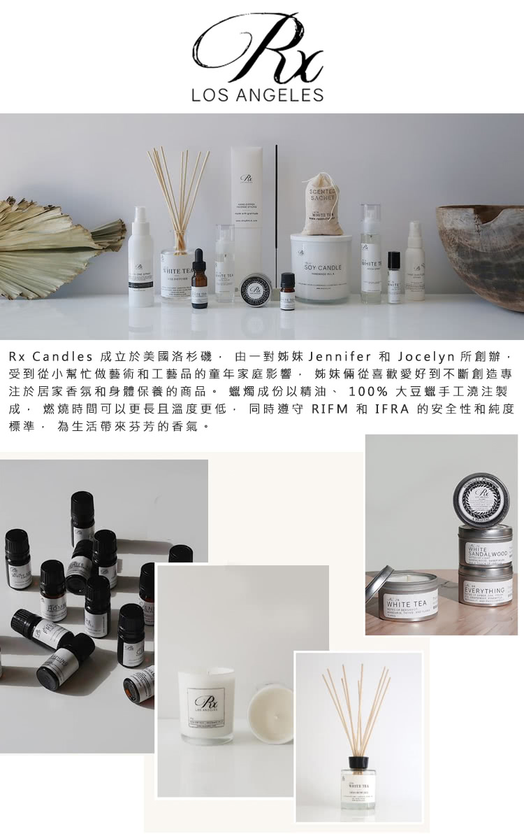 Rx Candles 成立於美國洛杉磯, 由一對姊妹Jennifer 和 Jocelyn 所創辦, 受到從小幫忙做藝術和工藝品的童年家庭影響, 姊妹倆從喜歡愛好到不斷創造專 注於居家香氛和身體保養的商品。 蠟燭成份以精油、 100% 大豆蠟手工澆注製 成, 燃燒時間可以更長且溫度更低, 同時遵守 RIFM 和IFRA 的安全性和純度 標準, 為生活帶來芬芳的香氣。 