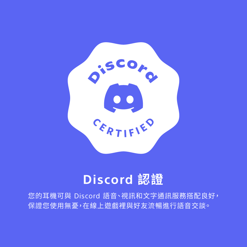 Discord 認證 您的耳機可與 Discord 語音、視訊和文字通訊服務搭配良好, 保證您使用無憂,在線上遊戲裡與好友流暢進行語音交談。 