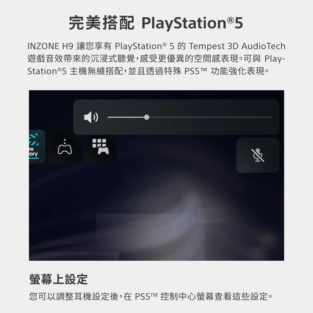 完美搭配 PlayStation5 遊戲音效帶來的沉浸式聽覺,感受更優異的空間感表現。可與 Play Station5 主機無縫搭配,並且透過特殊 PS5 功能強化表現。 螢幕上設定 您可以調整耳機設定後,在 PS 控制中心螢幕查看這些設定。 