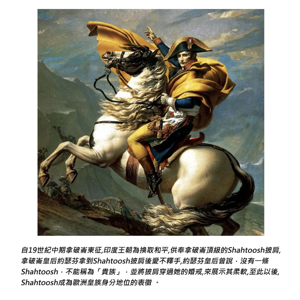 自19世紀中期拿破崙東征,印度王朝為換取和平,供奉拿破崙頂級的Shahtoosh披肩, 拿破崙皇后約瑟芬拿到Shahtoosh披肩後愛不釋手,約瑟芬皇后曾說,沒有一條 Shahtoosh,不能稱為貴族,並將披肩穿過她的婚戒,來展示其柔軟,至此以後, Shahtoosh成為歐洲皇族身分地位的表徵。 