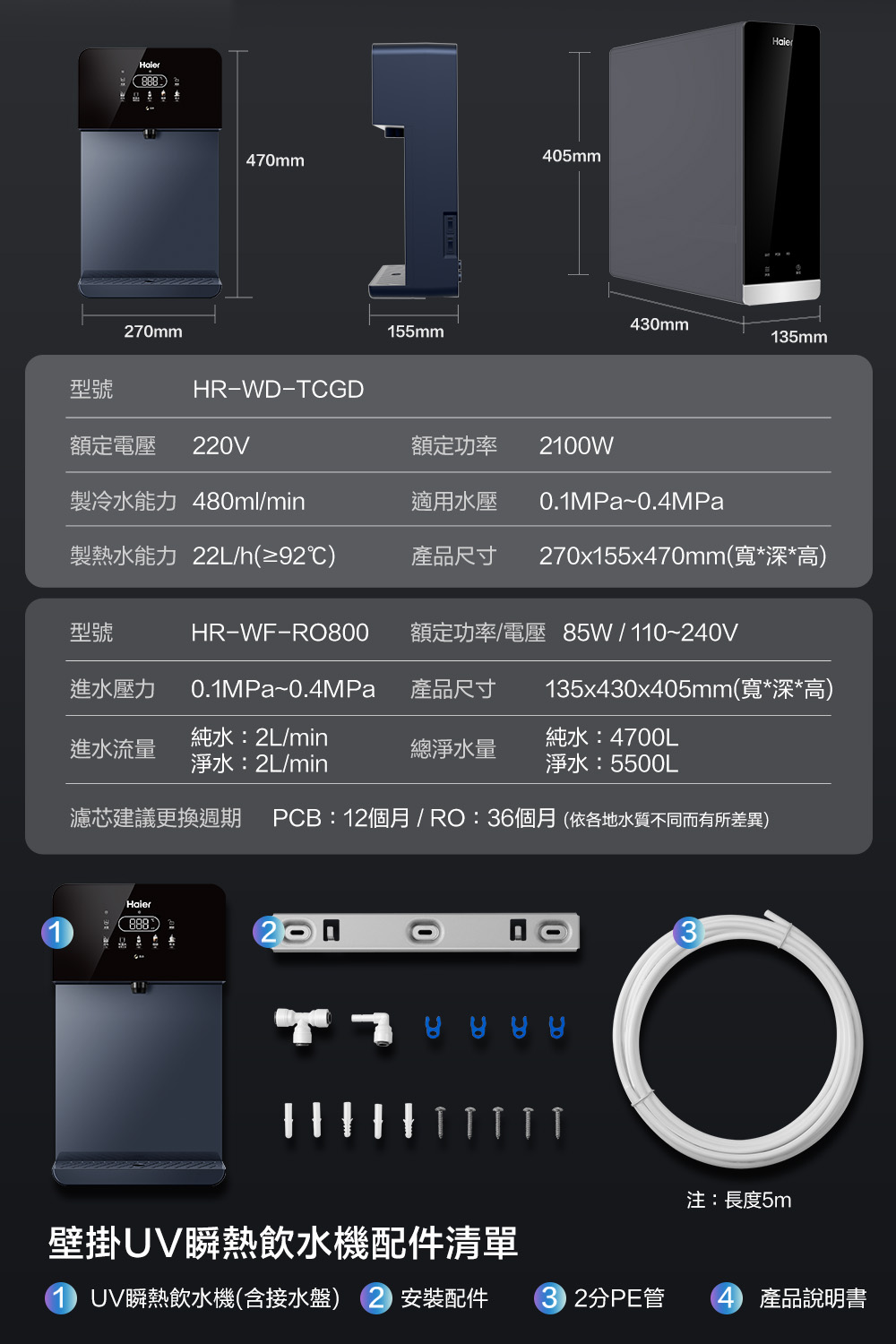 70mm05mm470mm430mm155mm135mm型號HRWD-TCGD額定電壓 220V額定功率 2100W製冷水能力 480ml/min適用水壓0.1MPa~0.4MPa製熱水能力 22L/h(≥92℃)產品尺寸270x155x470mm(寬*深*高)型號HR-WF-RO800額定功率/電壓 85W/110~240V進水壓力0.1MPa~0.4MPa產品尺寸135x430x405mm(寬*深*高)進水流量純水:2L/min淨水:2L/min總淨水量純水:4700L淨水:5500L濾芯建議更換週期 PCB:12個月/ RO:36個月(依各地水質不同而有所差異)Haier888)注:長度5m壁掛UV瞬熱飲水機配件清單UV瞬熱飲水機(含接水盤) 安裝配件2分PE管 4 產品說明書