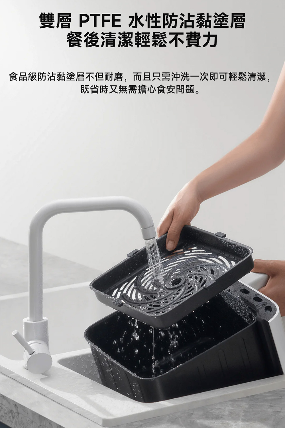 雙層 PTFE 水性防沾黏塗層 餐後清潔輕鬆不費力 食品級防沾黏塗層不但耐磨,而且只需沖洗一次即可輕鬆清潔, 既省時又無需擔心食安問題。 