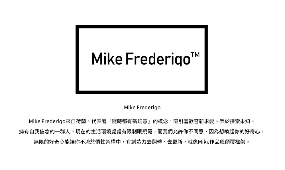 Mike Frederigo來自荷蘭,代表著隨時都有新玩意的概念,吸引喜歡嘗新求變、樂於探索未知、 擁有自我信念的一群人。現在的生活環境處處有限制跟規範,而我們允許你不同意,因為想喚起你的好奇心, 無限的好奇心能讓你不流於慣性架構中,有創造力去翻轉、去更新,就像Mike作品般顛覆框架。 