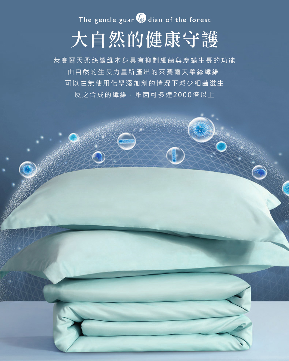 大自然的健康守護 萊賽爾天柔絲纖維本身具有抑制細菌與塵蟎生長的功能 由自然的生長力量所產出的萊賽爾天柔絲纖維 可以在無使用化學添加劑的情況下減少細菌滋生 反之合成的纖維,細菌可多達2000倍以上 