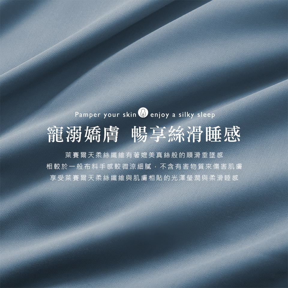 寵溺嬌膚 暢享絲滑睡感 萊賽爾天柔絲纖維有著媲美真絲般的順滑垂墜感 相較於一般布料手感較微涼細膩,不含有害物質來傷害肌膚 享受萊賽爾天柔絲纖維與肌膚相貼的光澤瑩潤與柔滑睡感 