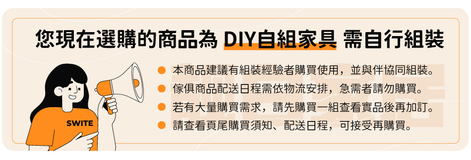 您現在選購的商品為DIY自組家具 需自行組裝 本商品建議有組裝經驗者購買使用,並與伴協同組裝。 傢俱商品配送日程需依物流安排,急需者請勿購買。 若有大量購買需求,請先購買一組查看實品後再加訂。 請查看頁尾購買須知、配送日程,可接受再購買。 