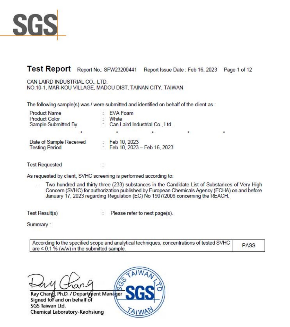 SGSTet Report Report No SFW23200441Report Issue Date Feb 16 2023Page 1 of 12CAN LAIRD INDUSTRIAL CO, LTDNO101, MARKOU VILLAGE, MADOU DIST, TAINAN CITY, The following sample(s) was  were submitted and identified on behalf of the client as Product NameProduct ColorSample Submitted ByDate of Sample ReceivedTesting PeriodTest Requested EVA FoamWhiteCan Laird Industrial Co., Ltd.Feb 10, 2023Feb 10, 2023-Feb 16, 2023As requested by client, SVHC screening is performed according toTwo hundred and thirty-three (233) substances in the Candidate List of Substances of Very HighConcern (SVHC) for authorization published by European Chemicals Agency (ECHA) on and beforeJanuary 17, 2023 regarding Regulation (EC) No 19072006 concerning the REACH.Test Result(s):Please refer to next page(s).Summary:According to the specified scope and analytical techniques, concentrations of tested SVHCare  0.1% (w/w) in the submitted sample. Ray , Ph.D./ Department ManagerSigned for and on behalf ofSGS Taiwan Ltd.Chemical Laboratory-KaohsiungTAIWANSGSTAIWANPASS