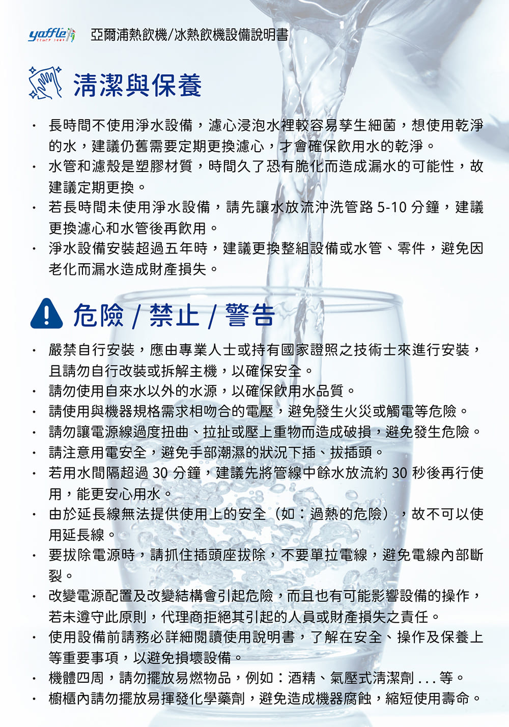 yaffle 亞爾浦熱飲機/冰熱飲機設備說明書清潔與保養長時間不使用淨水設備,濾心浸泡水裡較容易孳生細菌,想使用乾淨的水,建議仍舊需要定期更換濾心,才會確保飲用水的乾淨。水管和濾殼是塑膠材質,時間久了恐有脆化而造成漏水的可能性,故建議定期更換。若長時間未使用淨水設備,請先讓水放流沖洗管路5-10分鐘,建議更換濾心和水管後再飲用。淨水設備安裝超過五年時,建議更換整組設備或水管、零件,避免因老化而漏水造成財產損失。 危險/禁止/ 警告嚴禁自行安裝,應由專業人士或持有國家證照之技術士來進行安裝,且請勿自行改裝或拆解主機,以確保安全。請勿使用自來水以外的水源,以確保飲用水品質。請使用與機器規格需求相吻合的電壓,避免發生火災或觸電等危險。請勿讓電源線過度扭曲、拉扯或壓上重物而造成破損,避免發生危險。請注意用電安全,避免手部潮濕的狀況下插、拔插頭。若用水間隔超過30分鐘,建議先將管線中餘水放流約30秒後再行使用,能更安心用水。由於延長線無法提供使用上的安全(如:過熱的危險) ,故不可以使用延長線。要拔除電源時,請抓住插頭座拔除,不要單拉電線,避免電線內部斷裂。改變電源配置及改變結構會引起危險,而且也有可能影響設備的操作,若未遵守此原則,代理商拒絕其引起的人員或財產損失之責任。使用設備前請務必詳細閱讀使用說明書,了解在安全、操作及保養上等重要事項,以避免損壞設備。機體四周,請勿擺放易燃物品,例如:酒精、氣壓式清潔劑...等。櫥櫃內請勿擺放易揮發化學藥劑,避免造成機器腐蝕,縮短使用壽命。