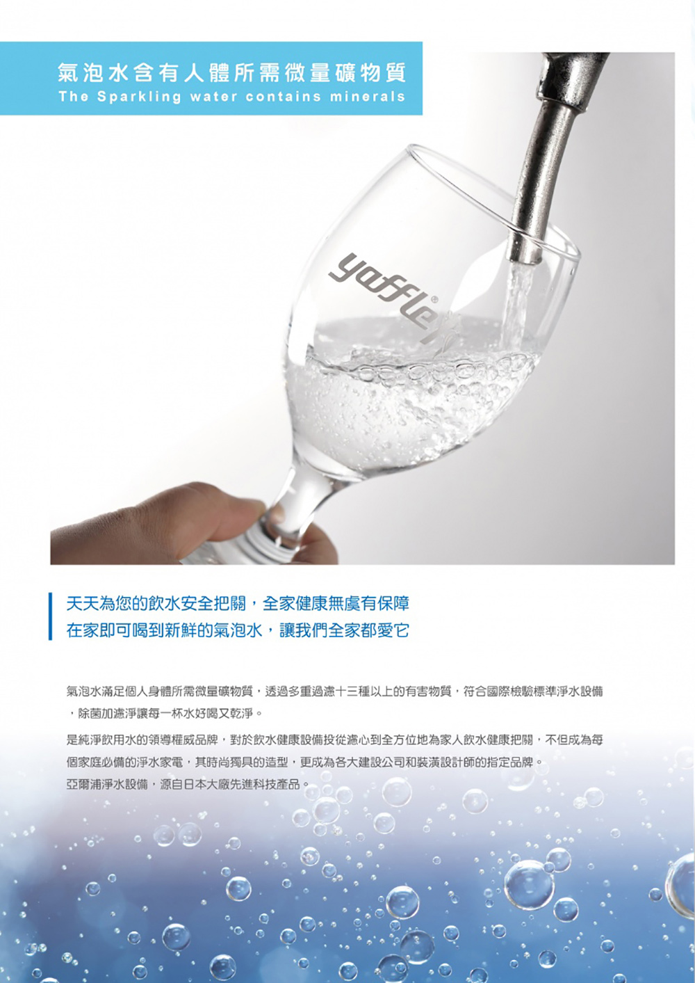 氣泡水含有人體所需微量礦物質The Sparkling water contains mineralsyaffle天天為您的飲水安全把關,全家健康無虞有保障在家即可喝到新鮮的氣泡水,讓我們全家都愛它氣泡水滿足個人身體所需微量礦物質,透過多重過濾十三種以上的有害物質,符合國際檢驗標準淨水設備,除菌加濾淨讓每一杯水好喝又乾淨是純淨飲用水的領導權威品牌,對於飲水健康設備投從濾心到全方位地為家人飲水健康把關,不但成為每個家庭必備的淨水家電,其時尚獨具的造型,更成為各大建設公司和裝潢設計師的指定品牌。亞爾浦淨水設備,源自日本大廠先進科技產品。