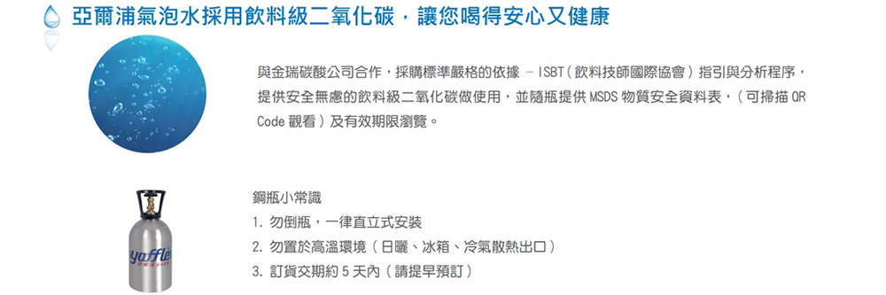 亞爾浦氣泡水採用飲料級二氧化碳,讓您喝得安心又健康yaffle與金瑞碳酸公司合作,採購標準嚴格的依據-ISBT(飲料技師國際協會)指引與分析程序,提供安全無慮的飲料級二氧化碳做使用,並隨瓶提供MSDS 物質安全資料表,(可掃描QRCode 觀看)及有效期限瀏覽。鋼瓶小常識1. 勿倒瓶,一律直立式安裝2. 勿置於高溫環境(日曬、冰箱、冷氣散熱出口)3. 訂貨交期約5天內(請提早預訂)