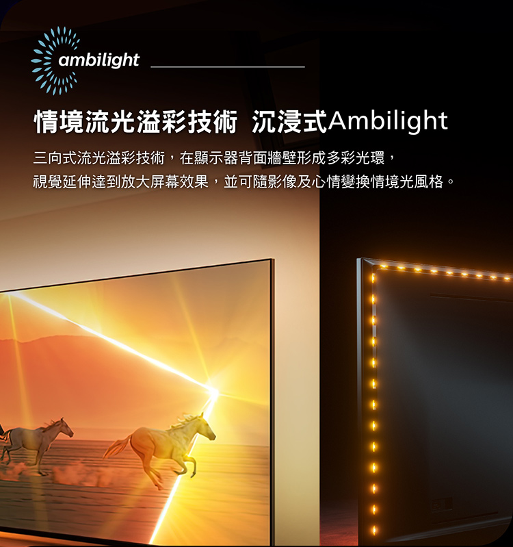 情境流光溢彩技術 沉浸式Ambilight 三向式流光溢彩技術,在顯示器背面牆壁形成多彩光環, 視覺延伸達到放大屏幕效果,並可隨影像及心情變換情境光風格。 