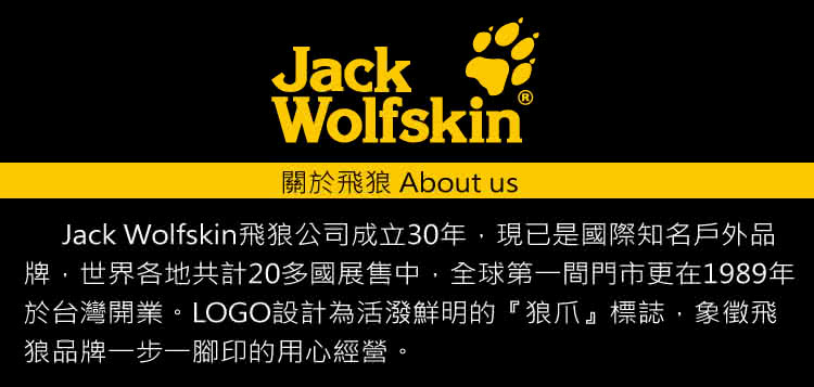 關於飛狼 About us Jack Wolfskin飛狼公司成立30年,現已是國際知名戶外品 牌,世界各地共計20多國展售中,全球第一間門市更在1989年 於台灣開業。LOGO設計為活潑鮮明的狼爪標誌,象徵飛 狼品牌一步一腳印的用心經營。 