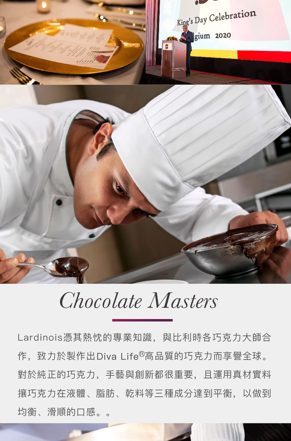 Lardinois憑其熱忱的專業知識,與比利時各巧克力大師合 作,致力於製作出Diva Life高品質的巧克力而享譽全球。 對於純正的巧克力,手藝與創新都很重要,且運用真材實料 攘巧克力在液體、脂肪、乾料等三種成分達到平衡,以做到 均衡、滑順的口感。。 