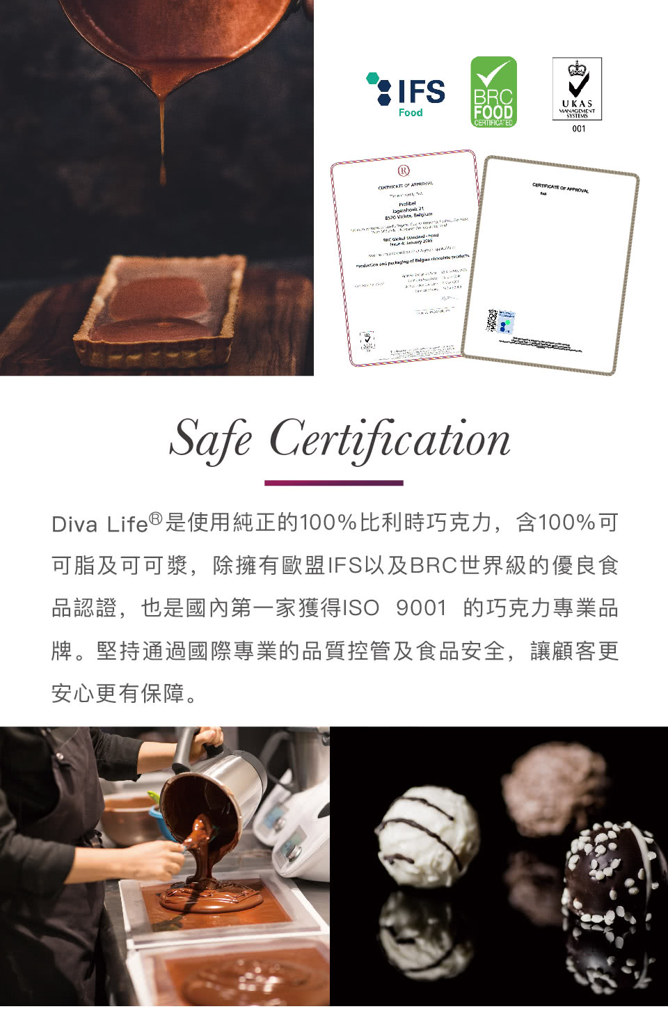 Diva Life是使用純正的100%比利時巧克力,含100%可 可脂及可可漿,除擁有歐盟IFS以及BRC世界級的優良食 品認證,也是國內第一家獲得ISO 9001 的巧克力專業品 牌。堅持通過國際專業的品質控管及食品安全,讓顧客更 安心更有保障。 