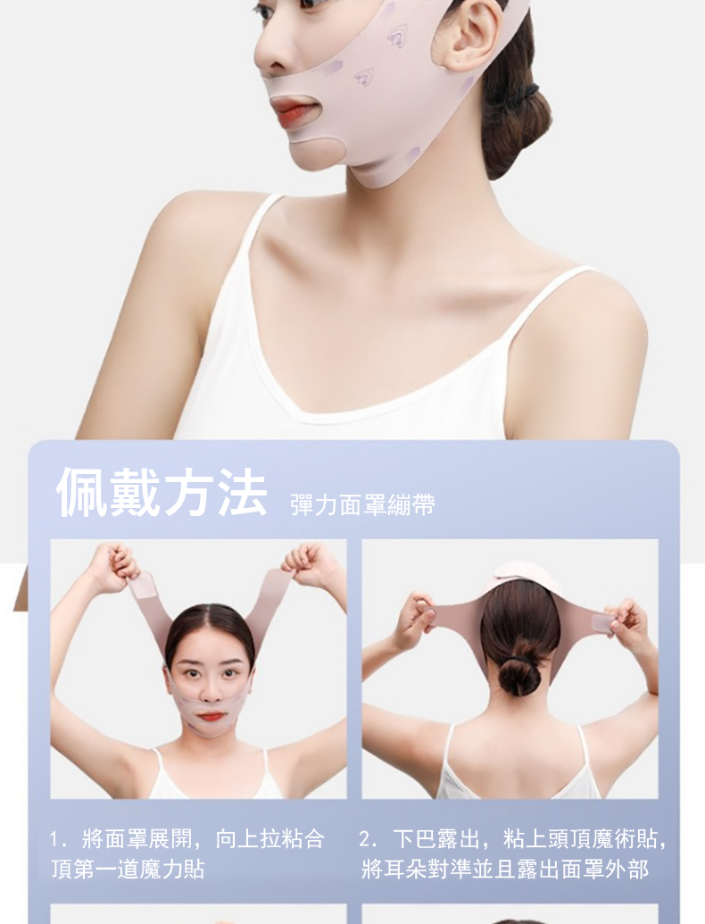 佩戴方法 彈力面罩繃帶 1. 將面罩展開,向上拉粘合 頂第一道魔力貼 2.下巴露出,粘上頭頂魔術貼, 將耳朵對準並且露出面罩外部 