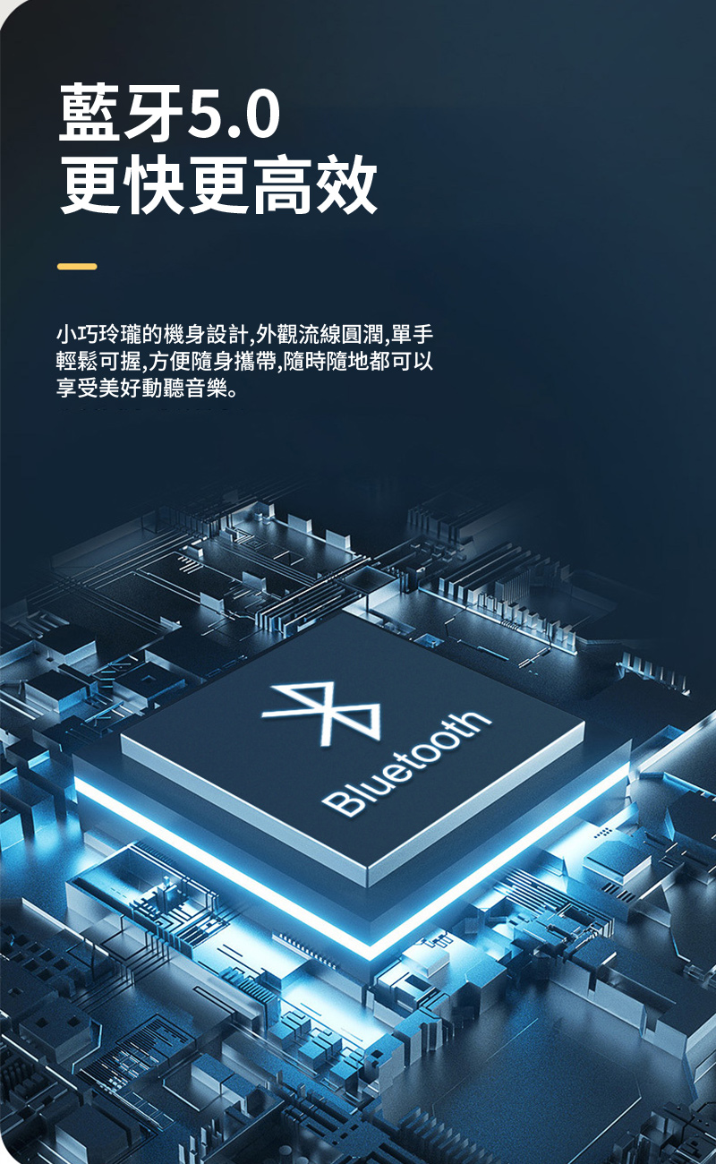 藍牙5.0 更快更高效 小巧玲瓏的機身設計,外觀流線圓潤,單手 輕鬆可握,方便隨身攜帶,隨時隨地都可以 享受美好動聽音樂。 