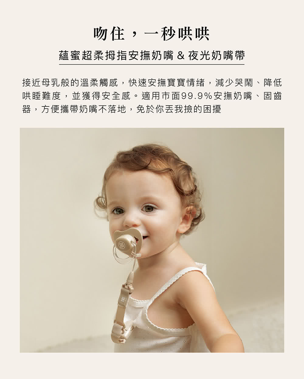 吻住,一秒哄哄 蘊蜜超柔拇指安撫奶嘴夜光奶嘴帶 接近母乳般的溫柔觸感,快速安撫寶寶情绪,減少哭鬧、降低 哄睡難度,並獲得安全感。適用市面99.9%安撫奶嘴、固齒 器,方便攜帶奶嘴不落地,免於你丟我撿的困擾 