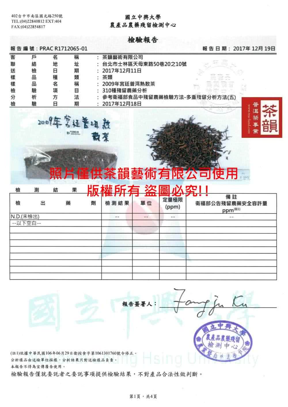 40台市南區國光路250號TEL0422840812 EXT:404FAX:(04)22854817報告編號:PRAC R171206501戶稱絡址析種項期類稱驗期國立中興大學農產品農藥殘留檢測中心檢驗報告藝術有限公司: 台北市士林區天母東路50巷20之10號:201712月11日: 茶類:2009年宮廷散茶: 310種殘留農藥分析報告日期:2017年12月19日:參考福部食品中殘留農藥檢驗方法-多重殘留分析方法(五):2017年12月18日2009年普洱僅供茶韻藝術有限公司使用www.tea-land.com茶韻檢測 結果版權所有 盜圖必究!!檢藥極限備劑 檢測結果 單位衛福部公告殘留農藥安全容許量()ppm(註2)N.D.(未檢出)以下空白-報告簽署人:國立中國立中興大農產品農藥殘留檢測中心(註1)依據中華民國106年06月29日衛授食字第1061301760號令修正。分析樣品由送檢單位採樣,分析結果只對送檢樣品負責。本報告不得為宣傳廣告使用。 Hsing 檢驗報告僅就委託者之委託事項提供檢驗結果,不對產品合法性做判斷。第1頁,共4頁