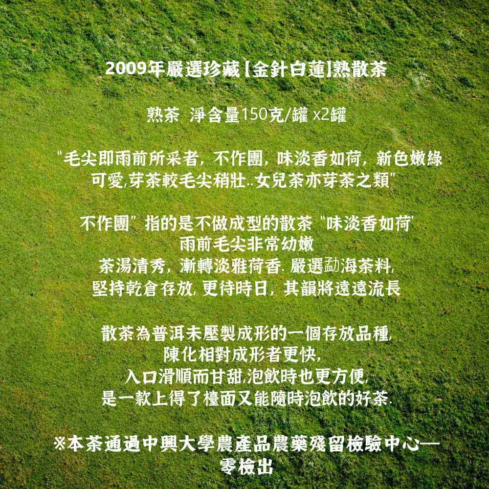2009年嚴選珍藏[金針白蓮熟散茶熟茶 淨含量150克/罐2罐“毛尖即雨前所采者不作團味淡香如荷新色嫩綠可愛芽茶較毛尖稍.女兒茶亦芽茶之類”不作團”指的是不做成型的散茶“味淡香如荷”雨前毛尖非常幼嫩茶湯清秀,漸轉淡雅荷香.嚴選勐海茶料堅持乾倉存放,更待時日,其韻將遠遠流長散茶為普洱未壓製成形的一個存放品種,陳化相對成形者更快,入口滑順而甘甜,泡飲時也更方便,是一款上得了檯面又能隨時泡飲的好茶※本茶通過中興大學農產品農藥殘留檢驗中心一零檢出