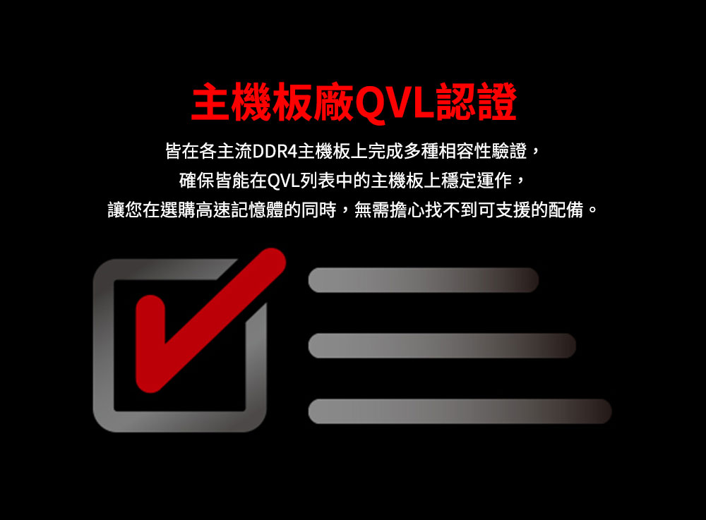 主機板廠QVL認證 皆在各主流DDR4主機板上完成多種相容性驗證, 確保皆能在QVL列表中的主機板上穩定運作, 讓您在選購高速記憶體的同時,無需擔心找不到可支援的配備 