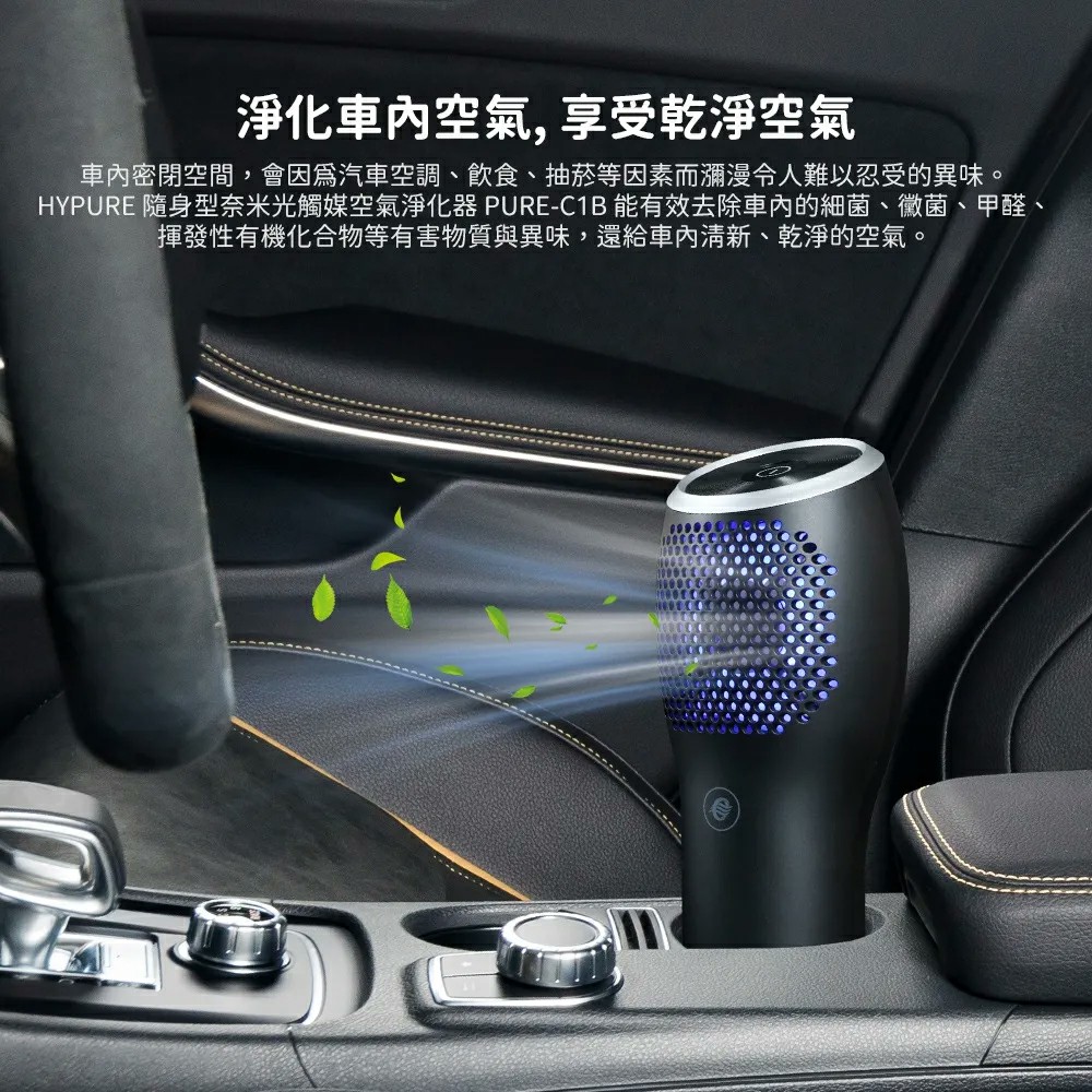 淨化車內空氣,享受乾淨空氣 車內密閉空間,會因為汽車空調、飲食、抽菸等因素而瀰漫令人難以忍受的異味。 HYPURE 隨身型奈米光觸媒空氣淨化器 PUREC1B 能有效去除車內的細菌、黴菌、甲醛、 揮發性有機化合物等有害物質與異味,還給車內清新、乾淨的空氣。 